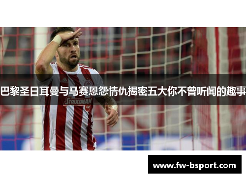 巴黎圣日耳曼与马赛恩怨情仇揭密五大你不曾听闻的趣事