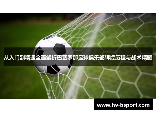 从入门到精通全面解析巴塞罗那足球俱乐部辉煌历程与战术精髓