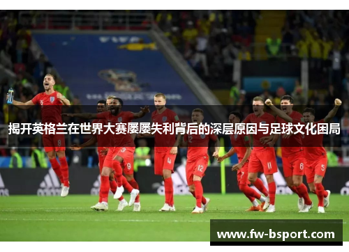 揭开英格兰在世界大赛屡屡失利背后的深层原因与足球文化困局