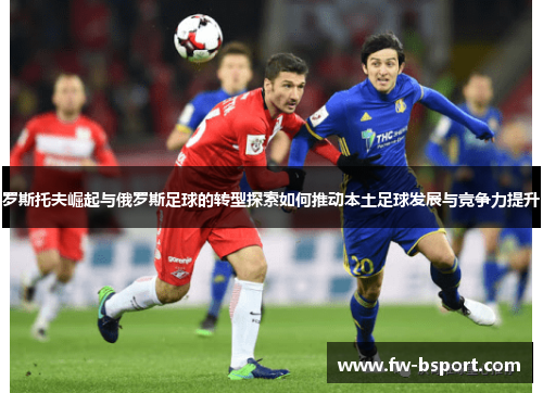 罗斯托夫崛起与俄罗斯足球的转型探索如何推动本土足球发展与竞争力提升
