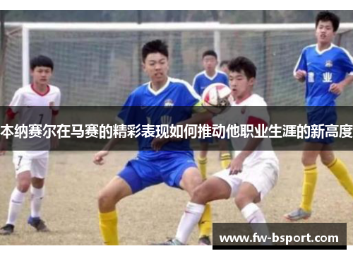 本纳赛尔在马赛的精彩表现如何推动他职业生涯的新高度 本纳赛尔在马赛的精彩表现如何推动他职业生涯的新高度