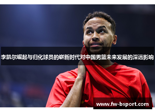 李凯尔崛起与归化球员的崭新时代对中国男篮未来发展的深远影响
