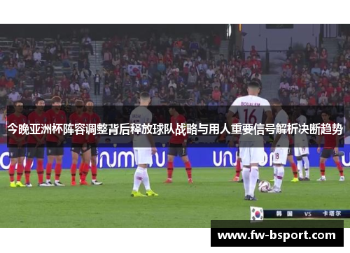今晚亚洲杯阵容调整背后释放球队战略与用人重要信号解析决断趋势