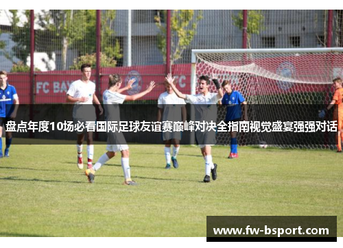 盘点年度10场必看国际足球友谊赛巅峰对决全指南视觉盛宴强强对话