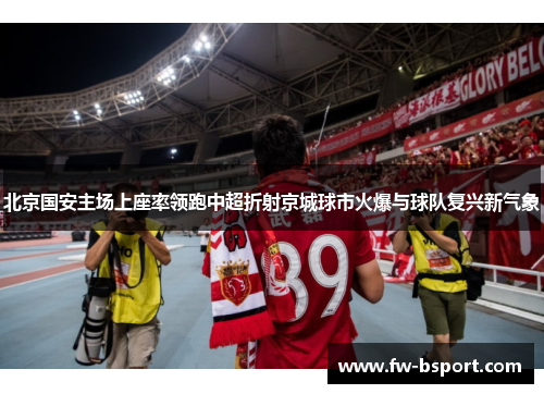 北京国安主场上座率领跑中超折射京城球市火爆与球队复兴新气象 北京国安主场上座率领跑中超折射京城球市火爆与球队复兴新气象