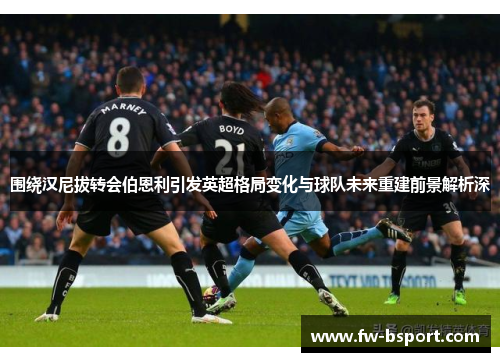 围绕汉尼拔转会伯恩利引发英超格局变化与球队未来重建前景解析深 围绕汉尼拔转会伯恩利引发英超格局变化与球队未来重建前景解析深