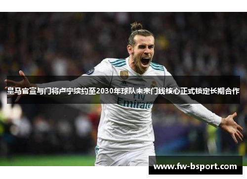 皇马官宣与门将卢宁续约至2030年球队未来门线核心正式锁定长期合作 皇马官宣与门将卢宁续约至2030年球队未来门线核心正式锁定长期合作