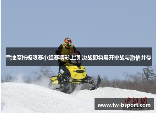 雪地摩托极限赛小组赛精彩上演 决战即将展开挑战与激情并存